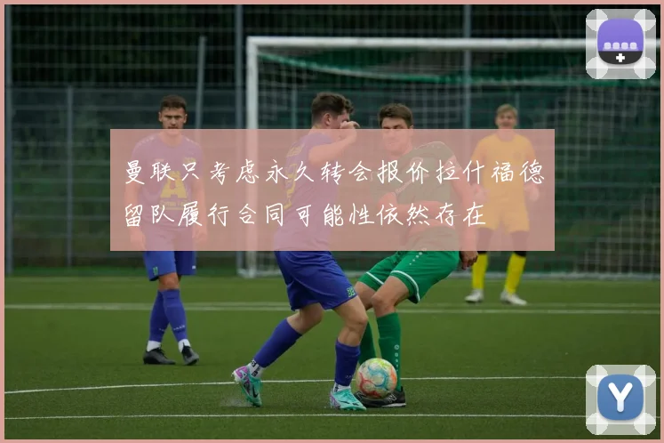 曼联只考虑永久转会报价拉什福德留队履行合同可能性依然存在