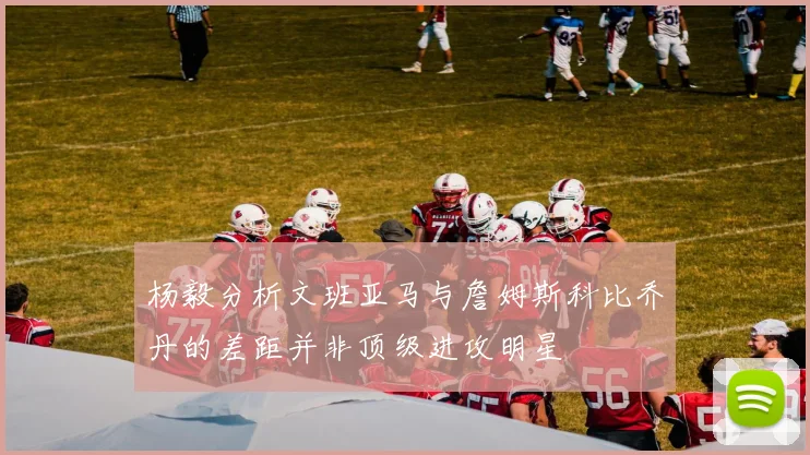 杨毅分析文班亚马与詹姆斯科比乔丹的差距并非顶级进攻明星