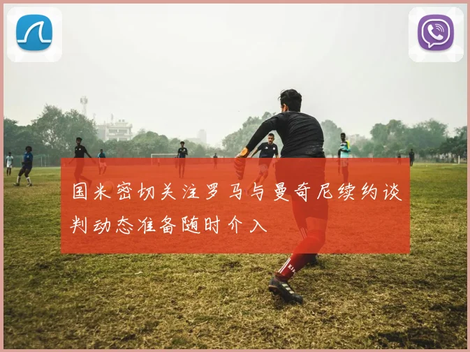 国米密切关注罗马与曼奇尼续约谈判动态准备随时介入