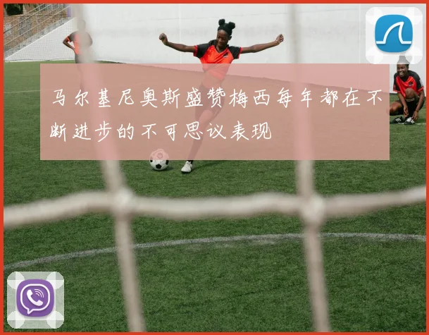 马尔基尼奥斯盛赞梅西每年都在不断进步的不可思议表现