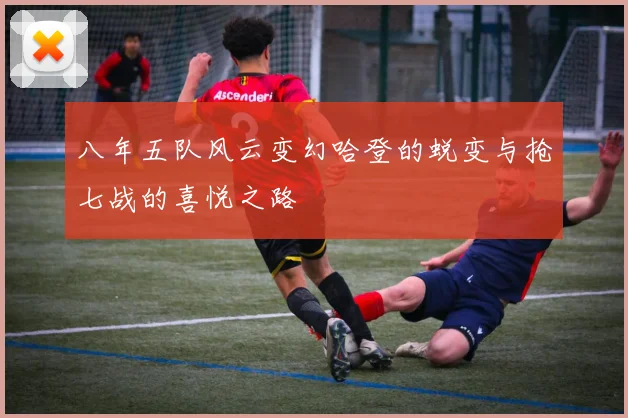 八年五队风云变幻哈登的蜕变与抢七战的喜悦之路