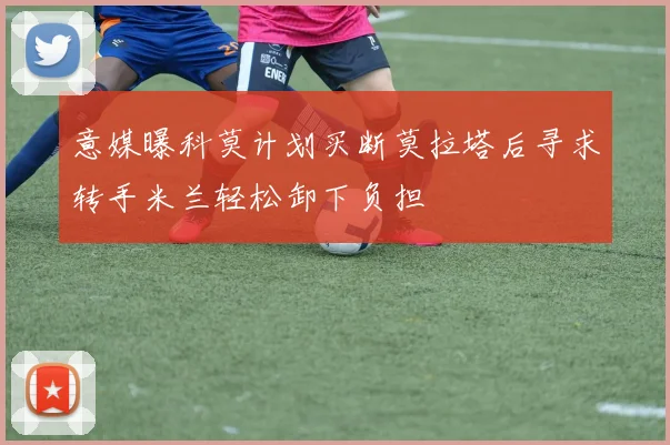 意媒曝科莫计划买断莫拉塔后寻求转手米兰轻松卸下负担
