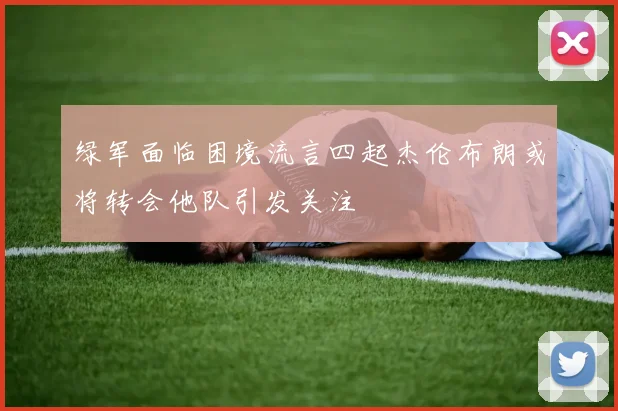 绿军面临困境流言四起杰伦布朗或将转会他队引发关注