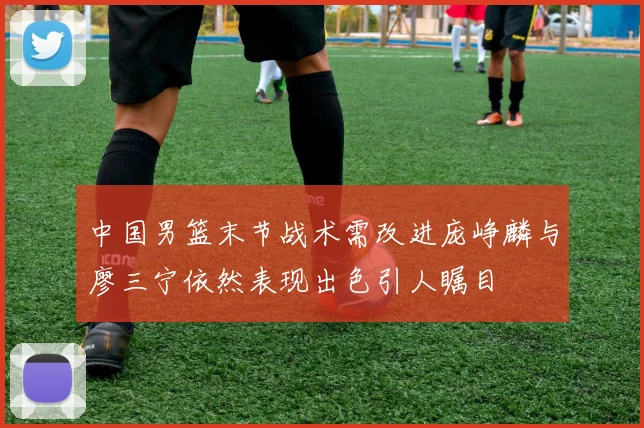 中国男篮末节战术需改进庞峥麟与廖三宁依然表现出色引人瞩目