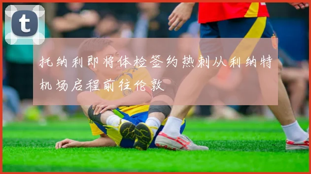 托纳利即将体检签约热刺从利纳特机场启程前往伦敦