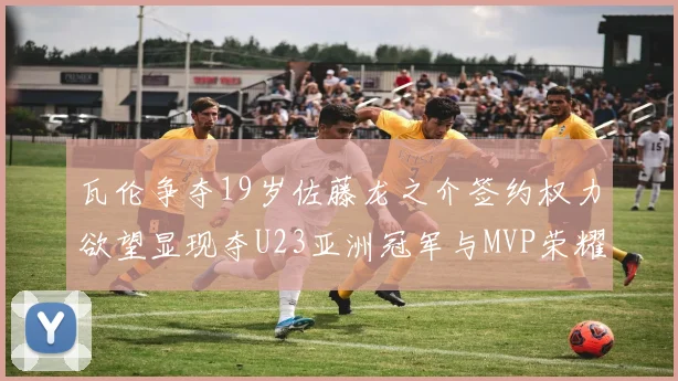 瓦伦争夺19岁佐藤龙之介签约权力欲望显现夺U23亚洲冠军与MVP荣耀